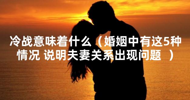 冷战意味着什么（婚姻中有这5种情况 说明夫妻关系出